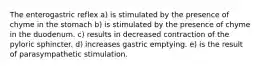 The enterogastric reflex a) is stimulated by the presence of chyme in the stomach b) is stimulated by the presence of chyme in the duodenum. c) results in decreased contraction of the pyloric sphincter. d) increases gastric emptying. e) is the result of parasympathetic stimulation.