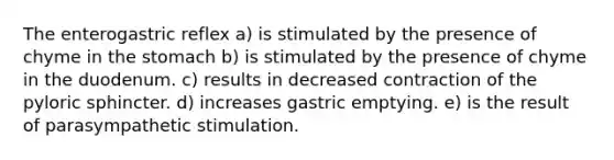 The enterogastric reflex a) is stimulated by the presence of chyme in the stomach b) is stimulated by the presence of chyme in the duodenum. c) results in decreased contraction of the pyloric sphincter. d) increases gastric emptying. e) is the result of parasympathetic stimulation.