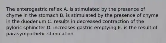 The enterogastric reflex A. is stimulated by the presence of chyme in the stomach B. is stimulated by the presence of chyme in the duodenum C. results in decreased contraction of the pyloric sphincter D. increases gastric emptying E. is the result of parasympathetic stimulation