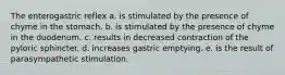 The enterogastric reflex a. is stimulated by the presence of chyme in the stomach. b. is stimulated by the presence of chyme in the duodenum. c. results in decreased contraction of the pyloric sphincter. d. increases gastric emptying. e. is the result of parasympathetic stimulation.