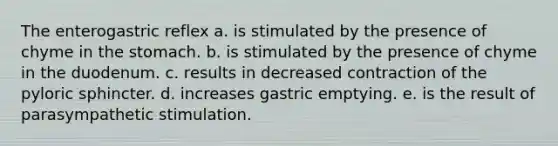 The enterogastric reflex a. is stimulated by the presence of chyme in the stomach. b. is stimulated by the presence of chyme in the duodenum. c. results in decreased contraction of the pyloric sphincter. d. increases gastric emptying. e. is the result of parasympathetic stimulation.