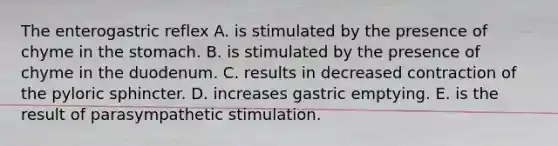 The enterogastric reflex A. is stimulated by the presence of chyme in the stomach. B. is stimulated by the presence of chyme in the duodenum. C. results in decreased contraction of the pyloric sphincter. D. increases gastric emptying. E. is the result of parasympathetic stimulation.