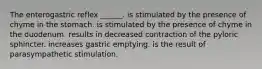 The enterogastric reflex ______. is stimulated by the presence of chyme in the stomach. is stimulated by the presence of chyme in the duodenum. results in decreased contraction of the pyloric sphincter. increases gastric emptying. is the result of parasympathetic stimulation.