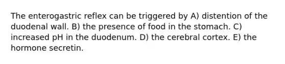 The enterogastric reflex can be triggered by A) distention of the duodenal wall. B) the presence of food in the stomach. C) increased pH in the duodenum. D) the cerebral cortex. E) the hormone secretin.