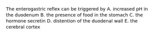 The enterogastric reflex can be triggered by A. increased pH in the duodenum B. the presence of food in the stomach C. the hormone secretin D. distention of the duodenal wall E. the cerebral cortex