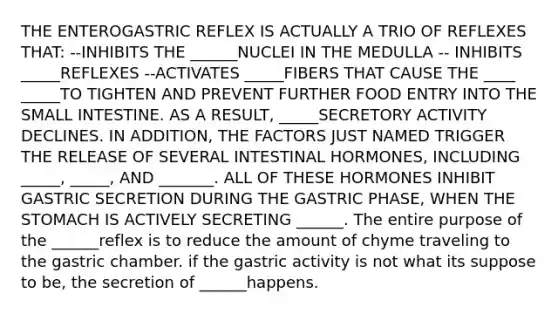 THE ENTEROGASTRIC REFLEX IS ACTUALLY A TRIO OF REFLEXES THAT: --INHIBITS THE ______NUCLEI IN THE MEDULLA -- INHIBITS _____REFLEXES --ACTIVATES _____FIBERS THAT CAUSE THE ____ _____TO TIGHTEN AND PREVENT FURTHER FOOD ENTRY INTO THE SMALL INTESTINE. AS A RESULT, _____SECRETORY ACTIVITY DECLINES. IN ADDITION, THE FACTORS JUST NAMED TRIGGER THE RELEASE OF SEVERAL INTESTINAL HORMONES, INCLUDING _____, _____, AND _______. ALL OF THESE HORMONES INHIBIT GASTRIC SECRETION DURING THE GASTRIC PHASE, WHEN THE STOMACH IS ACTIVELY SECRETING ______. The entire purpose of the ______reflex is to reduce the amount of chyme traveling to the gastric chamber. if the gastric activity is not what its suppose to be, the secretion of ______happens.