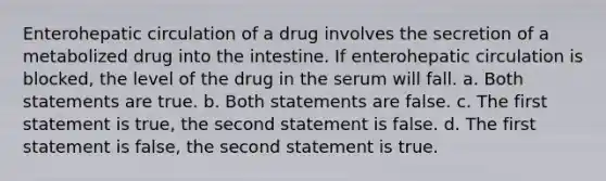 Enterohepatic circulation of a drug involves the secretion of a metabolized drug into the intestine. If enterohepatic circulation is blocked, the level of the drug in the serum will fall. a. Both statements are true. b. Both statements are false. c. The first statement is true, the second statement is false. d. The first statement is false, the second statement is true.