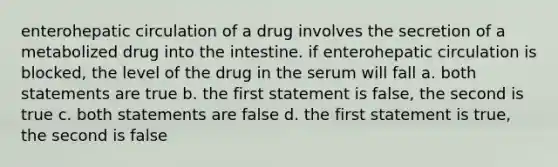 enterohepatic circulation of a drug involves the secretion of a metabolized drug into the intestine. if enterohepatic circulation is blocked, the level of the drug in the serum will fall a. both statements are true b. the first statement is false, the second is true c. both statements are false d. the first statement is true, the second is false