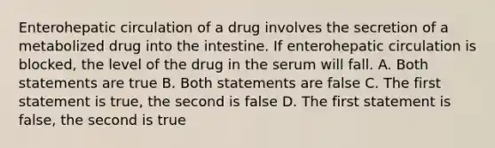 Enterohepatic circulation of a drug involves the secretion of a metabolized drug into the intestine. If enterohepatic circulation is blocked, the level of the drug in the serum will fall. A. Both statements are true B. Both statements are false C. The first statement is true, the second is false D. The first statement is false, the second is true