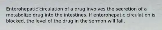 Enterohepatic circulation of a drug involves the secretion of a metabolize drug into the intestines. If enterohepatic circulation is blocked, the level of the drug in the sermon will fall.