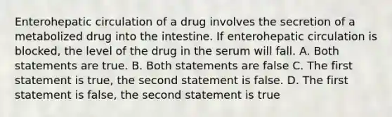 Enterohepatic circulation of a drug involves the secretion of a metabolized drug into the intestine. If enterohepatic circulation is blocked, the level of the drug in the serum will fall. A. Both statements are true. B. Both statements are false C. The first statement is true, the second statement is false. D. The first statement is false, the second statement is true