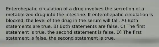 Enterohepatic circulation of a drug involves the secretion of a metabolized drug into the intestine. If enterohepatic circulation is blocked, the level of the drug in the serum will fall. A) Both statements are true. B) Both statements are false. C) The first statement is true, the second statement is false. D) The first statement is false, the second statement is true.