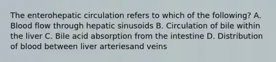 The enterohepatic circulation refers to which of the following? A. Blood flow through hepatic sinusoids B. Circulation of bile within the liver C. Bile acid absorption from the intestine D. Distribution of blood between liver arteriesand veins