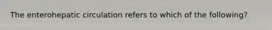 The enterohepatic circulation refers to which of the following?