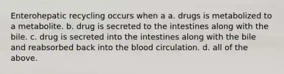 Enterohepatic recycling occurs when a a. drugs is metabolized to a metabolite. b. drug is secreted to the intestines along with the bile. c. drug is secreted into the intestines along with the bile and reabsorbed back into the blood circulation. d. all of the above.