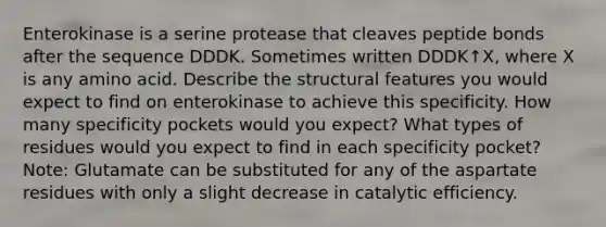 Enterokinase is a serine protease that cleaves peptide bonds after the sequence DDDK. Sometimes written DDDK↑X, where X is any amino acid. Describe the structural features you would expect to find on enterokinase to achieve this specificity. How many specificity pockets would you expect? What types of residues would you expect to find in each specificity pocket? Note: Glutamate can be substituted for any of the aspartate residues with only a slight decrease in catalytic efficiency.