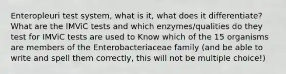 Enteropleuri test system, what is it, what does it differentiate? What are the IMViC tests and which enzymes/qualities do they test for IMViC tests are used to Know which of the 15 organisms are members of the Enterobacteriaceae family (and be able to write and spell them correctly, this will not be multiple choice!)