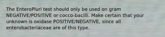 The EnteroPluri test should only be used on gram NEGATIVE/POSITIVE or cocco-bacilli. Make certain that your unknown is oxidase POSITIVE/NEGATIVE, since all enterobacteriaceae are of this type.