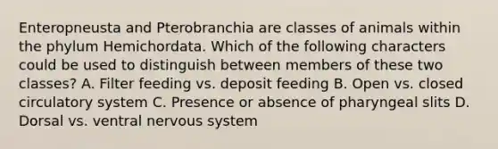 Enteropneusta and Pterobranchia are classes of animals within the phylum Hemichordata. Which of the following characters could be used to distinguish between members of these two classes? A. Filter feeding vs. deposit feeding B. Open vs. closed circulatory system C. Presence or absence of pharyngeal slits D. Dorsal vs. ventral nervous system