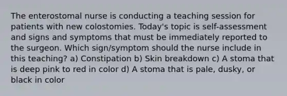 The enterostomal nurse is conducting a teaching session for patients with new colostomies. Today's topic is self-assessment and signs and symptoms that must be immediately reported to the surgeon. Which sign/symptom should the nurse include in this teaching? a) Constipation b) Skin breakdown c) A stoma that is deep pink to red in color d) A stoma that is pale, dusky, or black in color