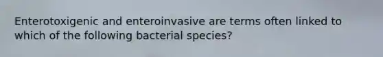 Enterotoxigenic and enteroinvasive are terms often linked to which of the following bacterial species?