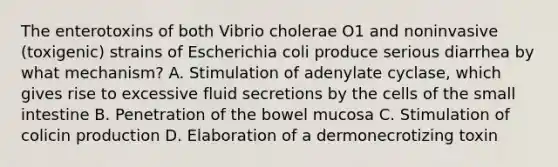 The enterotoxins of both Vibrio cholerae O1 and noninvasive (toxigenic) strains of Escherichia coli produce serious diarrhea by what mechanism? A. Stimulation of adenylate cyclase, which gives rise to excessive fluid secretions by the cells of the small intestine B. Penetration of the bowel mucosa C. Stimulation of colicin production D. Elaboration of a dermonecrotizing toxin