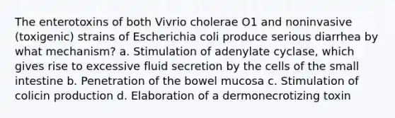 The enterotoxins of both Vivrio cholerae O1 and noninvasive (toxigenic) strains of Escherichia coli produce serious diarrhea by what mechanism? a. Stimulation of adenylate cyclase, which gives rise to excessive fluid secretion by the cells of the small intestine b. Penetration of the bowel mucosa c. Stimulation of colicin production d. Elaboration of a dermonecrotizing toxin