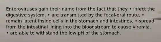 Enteroviruses gain their name from the fact that they • infect the digestive system. • are transmitted by the fecal-oral route. • remain latent inside cells in the stomach and intestines. • spread from the intestinal lining into the bloodstream to cause viremia. • are able to withstand the low pH of the stomach.