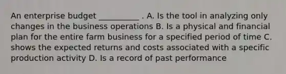 An enterprise budget __________ . A. Is the tool in analyzing only changes in the business operations B. Is a physical and financial plan for the entire farm business for a specified period of time C. shows the expected returns and costs associated with a specific production activity D. Is a record of past performance