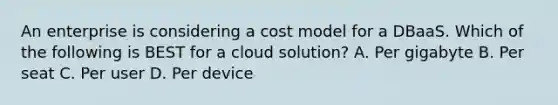 An enterprise is considering a cost model for a DBaaS. Which of the following is BEST for a cloud solution? A. Per gigabyte B. Per seat C. Per user D. Per device