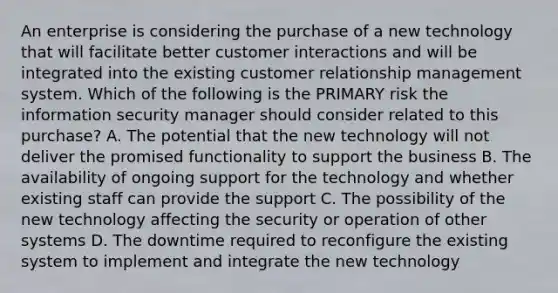 An enterprise is considering the purchase of a new technology that will facilitate better customer interactions and will be integrated into the existing customer relationship management system. Which of the following is the PRIMARY risk the information security manager should consider related to this purchase? A. The potential that the new technology will not deliver the promised functionality to support the business B. The availability of ongoing support for the technology and whether existing staff can provide the support C. The possibility of the new technology affecting the security or operation of other systems D. The downtime required to reconfigure the existing system to implement and integrate the new technology