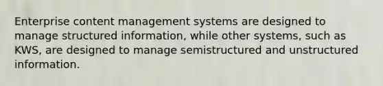 Enterprise content management systems are designed to manage structured information, while other systems, such as KWS, are designed to manage semistructured and unstructured information.