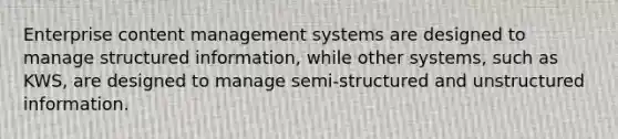 Enterprise content management systems are designed to manage structured information, while other systems, such as KWS, are designed to manage semi-structured and unstructured information.