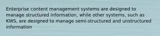 Enterprise content management systems are designed to manage structured information, while other systems, such as KWS, are designed to manage semi-structured and unstructured information