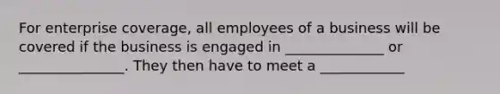 For enterprise coverage, all employees of a business will be covered if the business is engaged in ______________ or _______________. They then have to meet a ____________