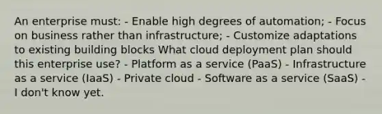 An enterprise must: - Enable high degrees of automation; - Focus on business rather than infrastructure; - Customize adaptations to existing building blocks What cloud deployment plan should this enterprise use? - Platform as a service (PaaS) - Infrastructure as a service (IaaS) - Private cloud - Software as a service (SaaS) - I don't know yet.