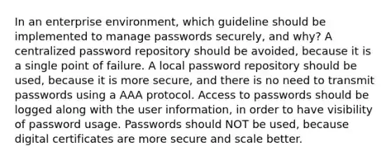 In an enterprise environment, which guideline should be implemented to manage passwords securely, and why? A centralized password repository should be avoided, because it is a single point of failure. A local password repository should be used, because it is more secure, and there is no need to transmit passwords using a AAA protocol. Access to passwords should be logged along with the user information, in order to have visibility of password usage. Passwords should NOT be used, because digital certificates are more secure and scale better.