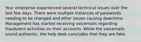 Your enterprise experienced several technical issues over the last few days. There were multiple instances of passwords needing to be changed and other issues causing downtime. Management has started receiving voicemails regarding fraudulent activities on their accounts. While the voicemails sound authentic, the help desk concludes that they are fake.