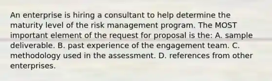 An enterprise is hiring a consultant to help determine the maturity level of the risk management program. The MOST important element of the request for proposal is the: A. sample deliverable. B. past experience of the engagement team. C. methodology used in the assessment. D. references from other enterprises.