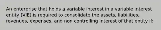 An enterprise that holds a variable interest in a variable interest entity (VIE) is required to consolidate the assets, liabilities, revenues, expenses, and non controlling interest of that entity if: