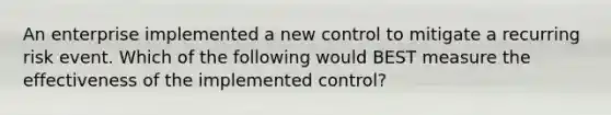 An enterprise implemented a new control to mitigate a recurring risk event. Which of the following would BEST measure the effectiveness of the implemented control?