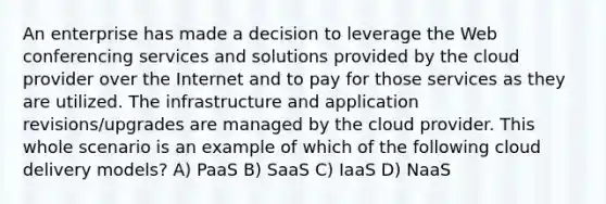 An enterprise has made a decision to leverage the Web conferencing services and solutions provided by the cloud provider over the Internet and to pay for those services as they are utilized. The infrastructure and application revisions/upgrades are managed by the cloud provider. This whole scenario is an example of which of the following cloud delivery models? A) PaaS B) SaaS C) IaaS D) NaaS