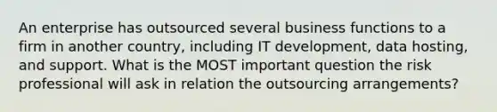 An enterprise has outsourced several business functions to a firm in another country, including IT development, data hosting, and support. What is the MOST important question the risk professional will ask in relation the outsourcing arrangements?