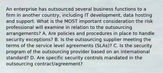 An enterprise has outsourced several business functions to a firm in another country, including IT development, data hosting and support. What is the MOST important consideration the risk professional will examine in relation to the outsourcing arrangements? A. Are policies and procedures in place to handle security exceptions? B. Is the outsourcing supplier meeting the terms of the service level agreements (SLAs)? C. Is the security program of the outsourcing provider based on an international standard? D. Are specific security controls mandated in the outsourcing contract/agreement?