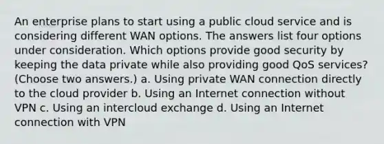 An enterprise plans to start using a public cloud service and is considering different WAN options. The answers list four options under consideration. Which options provide good security by keeping the data private while also providing good QoS services? (Choose two answers.) a. Using private WAN connection directly to the cloud provider b. Using an Internet connection without VPN c. Using an intercloud exchange d. Using an Internet connection with VPN