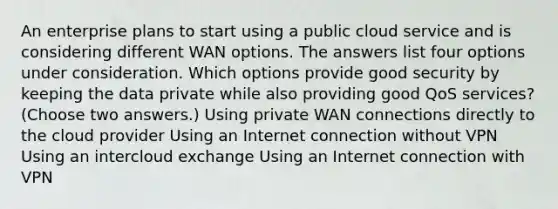 An enterprise plans to start using a public cloud service and is considering different WAN options. The answers list four options under consideration. Which options provide good security by keeping the data private while also providing good QoS services? (Choose two answers.) Using private WAN connections directly to the cloud provider Using an Internet connection without VPN Using an intercloud exchange Using an Internet connection with VPN