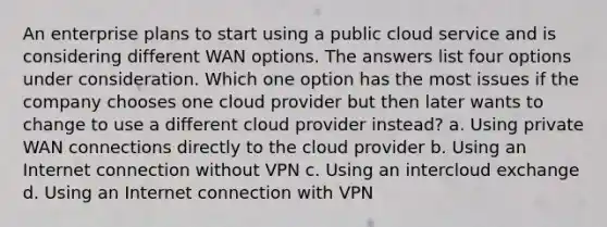 An enterprise plans to start using a public cloud service and is considering different WAN options. The answers list four options under consideration. Which one option has the most issues if the company chooses one cloud provider but then later wants to change to use a different cloud provider instead? a. Using private WAN connections directly to the cloud provider b. Using an Internet connection without VPN c. Using an intercloud exchange d. Using an Internet connection with VPN