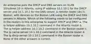 An enterprise puts the DHCP and DNS servers on VLAN 10/subnet 10 in Atlanta, using IP address 10.1.10.1 for the DHCP server and 10.1.10.2 for the DNS server. A remote router sits in Boston, with devices on the Boston LAN using the DHCP and DNS servers in Atlanta. Which of the following needs to be configured in the routers in this enterprise to support DHCP and DNS? a. The ip helper-address 10.1.10.1 command in the Atlanta router b. The ip helper-address 10.1.10.2 command in the Boston router c. The ip name-server 10.1.10.2 command in the Atlanta router d. The ip dhcp-server 10.1.10.1 command in the Boston router e. None of the other answers is correct.