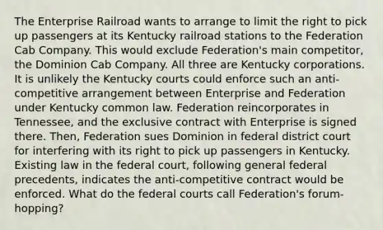 The Enterprise Railroad wants to arrange to limit the right to pick up passengers at its Kentucky railroad stations to the Federation Cab Company. This would exclude Federation's main competitor, the Dominion Cab Company. All three are Kentucky corporations. It is unlikely the Kentucky courts could enforce such an anti-competitive arrangement between Enterprise and Federation under Kentucky common law. Federation reincorporates in Tennessee, and the exclusive contract with Enterprise is signed there. Then, Federation sues Dominion in federal district court for interfering with its right to pick up passengers in Kentucky. Existing law in the federal court, following general federal precedents, indicates the anti-competitive contract would be enforced. What do the federal courts call Federation's forum-hopping?