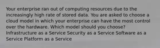 Your enterprise ran out of computing resources due to the increasingly high rate of stored data. You are asked to choose a cloud model in which your enterprise can have the most control over the hardware. Which model should you choose? Infrastructure as a Service Security as a Service Software as a Service Platform as a Service